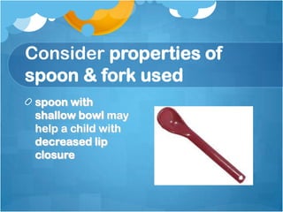 Consider properties of
spoon & fork used
spoon with
shallow bowl may
help a child with
decreased lip
closure
 