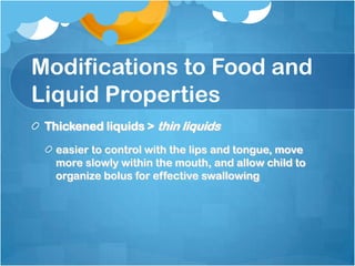 Modifications to Food and
Liquid Properties
Thickened liquids > thin liquids
easier to control with the lips and tongue, move
more slowly within the mouth, and allow child to
organize bolus for effective swallowing
 