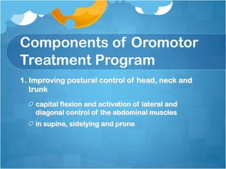 Components of Oromotor
Treatment Program
1. Improving postural control of head, neck and
trunk
capital flexion and activation of lateral and
diagonal control of the abdominal muscles
in supine, sidelying and prone
 