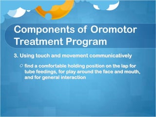 Components of Oromotor
Treatment Program
3. Using touch and movement communicatively
find a comfortable holding position on the lap for
tube feedings, for play around the face and mouth,
and for general interaction
 