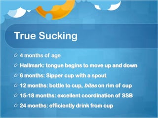 True Sucking
4 months of age
Hallmark: tongue begins to move up and down
6 months: Sipper cup with a spout
12 months: bottle to cup, bites on rim of cup
15-18 months: excellent coordination of SSB
24 months: efficiently drink from cup
 