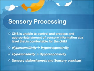Sensory Processing
CNS is unable to control and process and
appropriate amount of sensory information at a
level that is comfortable for the child
Hypersensitivity  Hyperresponsivity
Hyposensitivity  Hyporesponsivity
Sensory defensiveness and Sensory overload
 