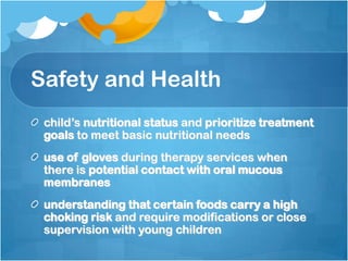 Safety and Health
child’s nutritional status and prioritize treatment
goals to meet basic nutritional needs
use of gloves during therapy services when
there is potential contact with oral mucous
membranes
understanding that certain foods carry a high
choking risk and require modifications or close
supervision with young children
 