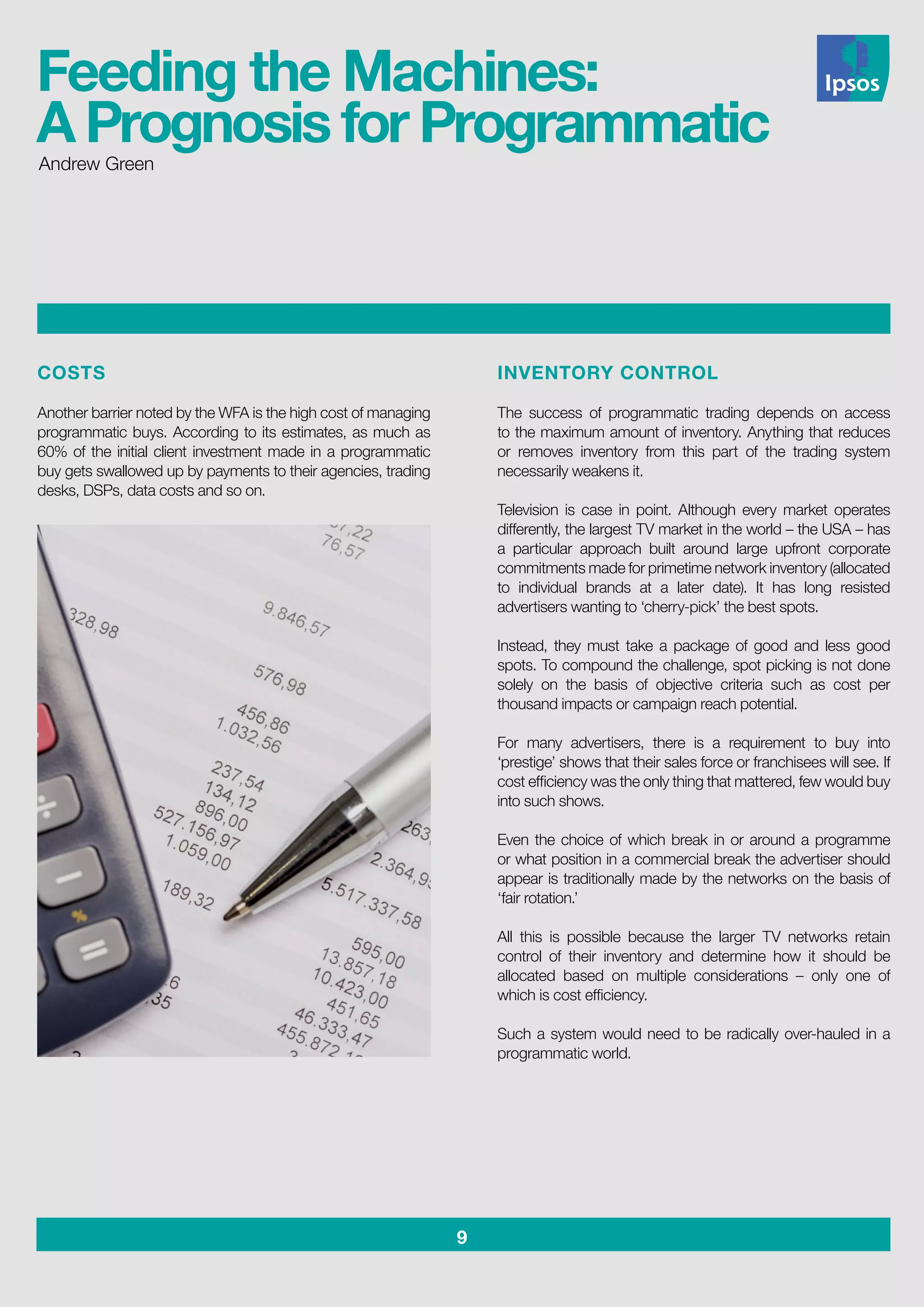 9
COSTS
Another barrier noted by the WFA is the high cost of managing
programmatic buys. According to its estimates, as much as
60% of the initial client investment made in a programmatic
buy gets swallowed up by payments to their agencies, trading
desks, DSPs, data costs and so on.
INVENTORY CONTROL
The success of programmatic trading depends on access
to the maximum amount of inventory. Anything that reduces
or removes inventory from this part of the trading system
necessarily weakens it.
Television is case in point. Although every market operates
differently, the largest TV market in the world – the USA – has
a particular approach built around large upfront corporate
commitments made for primetime network inventory (allocated
to individual brands at a later date). It has long resisted
advertisers wanting to ‘cherry-pick’ the best spots.
Instead, they must take a package of good and less good
spots. To compound the challenge, spot picking is not done
solely on the basis of objective criteria such as cost per
thousand impacts or campaign reach potential.
For many advertisers, there is a requirement to buy into
‘prestige’ shows that their sales force or franchisees will see. If
cost efficiency was the only thing that mattered, few would buy
into such shows.
Even the choice of which break in or around a programme
or what position in a commercial break the advertiser should
appear is traditionally made by the networks on the basis of
‘fair rotation.’
All this is possible because the larger TV networks retain
control of their inventory and determine how it should be
allocated based on multiple considerations – only one of
which is cost efficiency.
Such a system would need to be radically over-hauled in a
programmatic world.
Andrew Green
Feeding the Machines:
A Prognosis for Programmatic
 