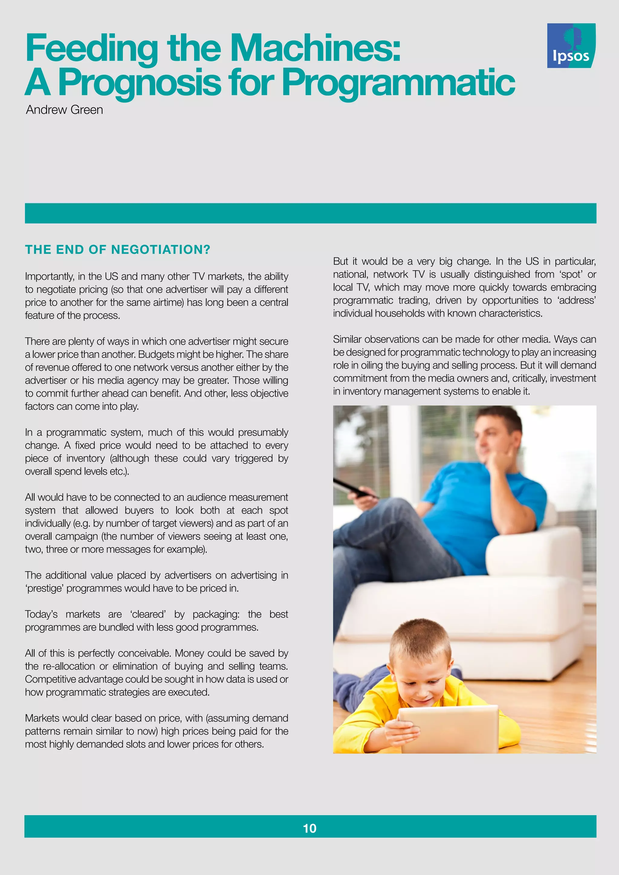 10
THE END OF NEGOTIATION?
Importantly, in the US and many other TV markets, the ability
to negotiate pricing (so that one advertiser will pay a different
price to another for the same airtime) has long been a central
feature of the process.
There are plenty of ways in which one advertiser might secure
a lower price than another. Budgets might be higher. The share
of revenue offered to one network versus another either by the
advertiser or his media agency may be greater. Those willing
to commit further ahead can benefit. And other, less objective
factors can come into play.
In a programmatic system, much of this would presumably
change. A fixed price would need to be attached to every
piece of inventory (although these could vary triggered by
overall spend levels etc.).
All would have to be connected to an audience measurement
system that allowed buyers to look both at each spot
individually (e.g. by number of target viewers) and as part of an
overall campaign (the number of viewers seeing at least one,
two, three or more messages for example).
The additional value placed by advertisers on advertising in
‘prestige’ programmes would have to be priced in.
Today’s markets are ‘cleared’ by packaging: the best
programmes are bundled with less good programmes.
All of this is perfectly conceivable. Money could be saved by
the re-allocation or elimination of buying and selling teams.
Competitive advantage could be sought in how data is used or
how programmatic strategies are executed.
Markets would clear based on price, with (assuming demand
patterns remain similar to now) high prices being paid for the
most highly demanded slots and lower prices for others.
But it would be a very big change. In the US in particular,
national, network TV is usually distinguished from ‘spot’ or
local TV, which may move more quickly towards embracing
programmatic trading, driven by opportunities to ‘address’
individual households with known characteristics.
Similar observations can be made for other media. Ways can
be designed for programmatic technology to play an increasing
role in oiling the buying and selling process. But it will demand
commitment from the media owners and, critically, investment
in inventory management systems to enable it.
Andrew Green
Feeding the Machines:
A Prognosis for Programmatic
 