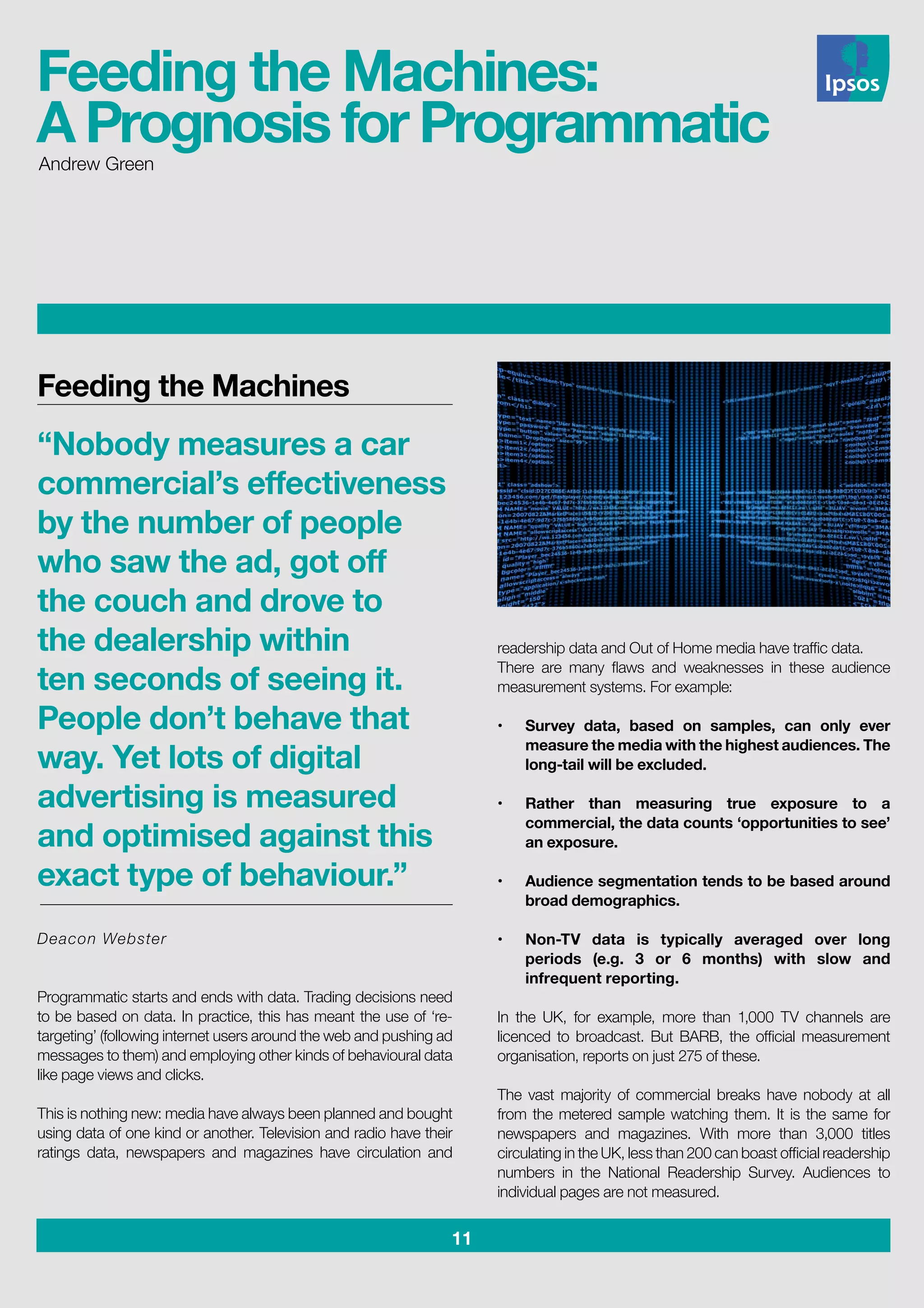 11
readership data and Out of Home media have traffic data.
There are many flaws and weaknesses in these audience
measurement systems. For example:
•	 Survey data, based on samples, can only ever
measure the media with the highest audiences. The
long-tail will be excluded.					
		
•	 Rather than measuring true exposure to a
commercial, the data counts ‘opportunities to see’
an exposure.						
•	 Audience segmentation tends to be based around
broad demographics.					
		
•	 Non-TV data is typically averaged over long
periods (e.g. 3 or 6 months) with slow and
infrequent reporting.
In the UK, for example, more than 1,000 TV channels are
licenced to broadcast. But BARB, the official measurement
organisation, reports on just 275 of these.
The vast majority of commercial breaks have nobody at all
from the metered sample watching them. It is the same for
newspapers and magazines. With more than 3,000 titles
circulating in the UK, less than 200 can boast official readership
numbers in the National Readership Survey. Audiences to
individual pages are not measured.
Feeding the Machines
“Nobody measures a car
commercial’s effectiveness
by the number of people
who saw the ad, got off
the couch and drove to
the dealership within
ten seconds of seeing it.
People don’t behave that
way. Yet lots of digital
advertising is measured
and optimised against this
exact type of behaviour.”	
Deacon Webster
Programmatic starts and ends with data. Trading decisions need
to be based on data. In practice, this has meant the use of ‘re-
targeting’ (following internet users around the web and pushing ad
messages to them) and employing other kinds of behavioural data
like page views and clicks.
This is nothing new: media have always been planned and bought
using data of one kind or another. Television and radio have their
ratings data, newspapers and magazines have circulation and
Andrew Green
Feeding the Machines:
A Prognosis for Programmatic
 