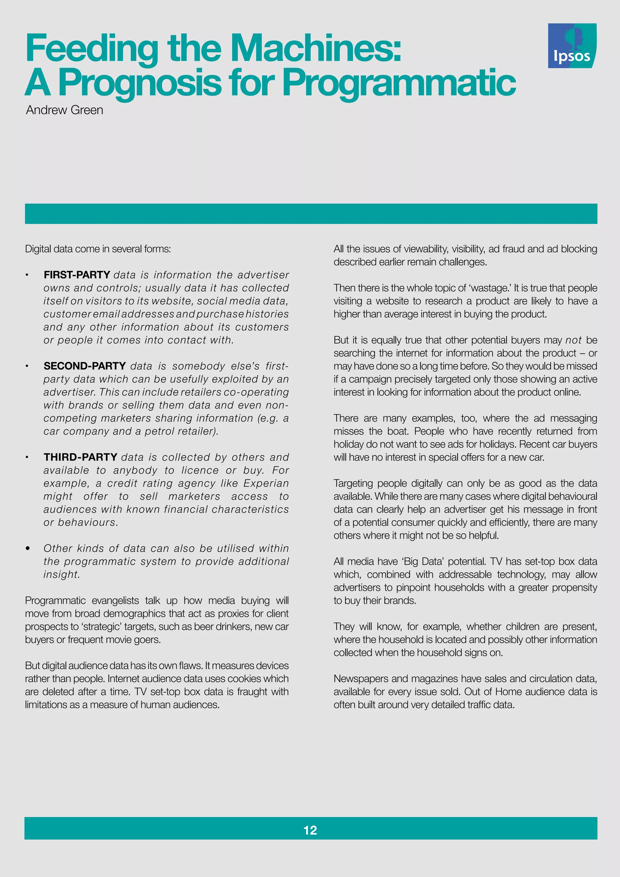 12
Digital data come in several forms:
•	 FIRST-PARTY data is information the advertiser
owns and controls; usually data it has collected
itself on visitors to its website, social media data,
customer email addresses and purchase histories
and any other information about its customers
or people it comes into contact with.	
					
•	 SECOND-PARTY data is somebody else’s first-
party data which can be usefully exploited by an
advertiser. This can include retailers co-operating
with brands or selling them data and even non-
competing marketers sharing information (e.g. a
car company and a petrol retailer).			
		
•	 THIRD-PARTY data is collected by others and
available to anybody to licence or buy. For
example, a credit rating agency like Experian
might offer to sell marketers access to
audiences with known financial characteristics
or behaviours. 						
	
•	 Other kinds of data can also be utilised within
the programmatic system to provide additional
insight.
Programmatic evangelists talk up how media buying will
move from broad demographics that act as proxies for client
prospects to ‘strategic’ targets, such as beer drinkers, new car
buyers or frequent movie goers.
But digital audience data has its own flaws. It measures devices
rather than people. Internet audience data uses cookies which
are deleted after a time. TV set-top box data is fraught with
limitations as a measure of human audiences.
All the issues of viewability, visibility, ad fraud and ad blocking
described earlier remain challenges.
Then there is the whole topic of ‘wastage.’ It is true that people
visiting a website to research a product are likely to have a
higher than average interest in buying the product.
But it is equally true that other potential buyers may not be
searching the internet for information about the product – or
may have done so a long time before. So they would be missed
if a campaign precisely targeted only those showing an active
interest in looking for information about the product online.
There are many examples, too, where the ad messaging
misses the boat. People who have recently returned from
holiday do not want to see ads for holidays. Recent car buyers
will have no interest in special offers for a new car.
Targeting people digitally can only be as good as the data
available. While there are many cases where digital behavioural
data can clearly help an advertiser get his message in front
of a potential consumer quickly and efficiently, there are many
others where it might not be so helpful.
All media have ‘Big Data’ potential. TV has set-top box data
which, combined with addressable technology, may allow
advertisers to pinpoint households with a greater propensity
to buy their brands.
They will know, for example, whether children are present,
where the household is located and possibly other information
collected when the household signs on.
Newspapers and magazines have sales and circulation data,
available for every issue sold. Out of Home audience data is
often built around very detailed traffic data.
Andrew Green
Feeding the Machines:
A Prognosis for Programmatic
 