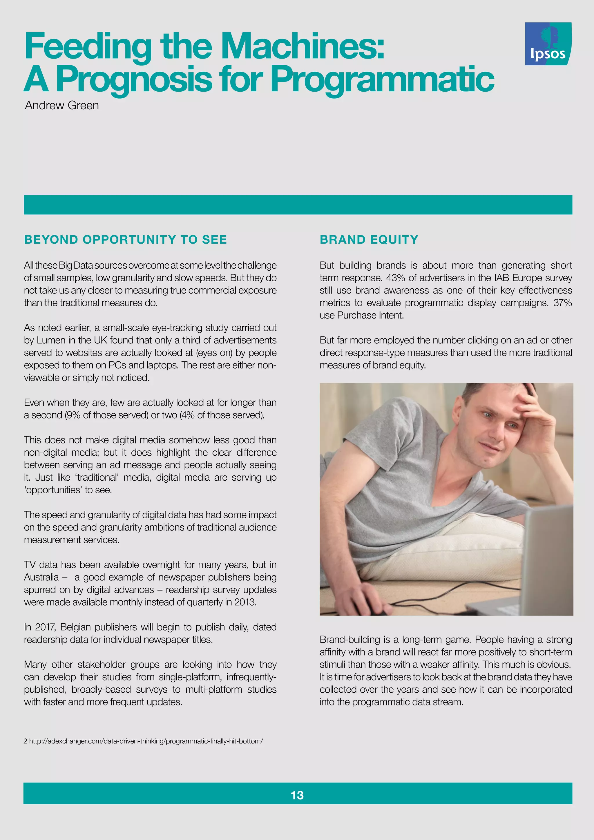 13
BEYOND OPPORTUNITY TO SEE
AlltheseBigDatasourcesovercomeatsomelevelthechallenge
of small samples, low granularity and slow speeds. But they do
not take us any closer to measuring true commercial exposure
than the traditional measures do.
As noted earlier, a small-scale eye-tracking study carried out
by Lumen in the UK found that only a third of advertisements
served to websites are actually looked at (eyes on) by people
exposed to them on PCs and laptops. The rest are either non-
viewable or simply not noticed.
Even when they are, few are actually looked at for longer than
a second (9% of those served) or two (4% of those served).
This does not make digital media somehow less good than
non-digital media; but it does highlight the clear difference
between serving an ad message and people actually seeing
it. Just like ‘traditional’ media, digital media are serving up
‘opportunities’ to see.
The speed and granularity of digital data has had some impact
on the speed and granularity ambitions of traditional audience
measurement services.
TV data has been available overnight for many years, but in
Australia – a good example of newspaper publishers being
spurred on by digital advances – readership survey updates
were made available monthly instead of quarterly in 2013.
In 2017, Belgian publishers will begin to publish daily, dated
readership data for individual newspaper titles.
Many other stakeholder groups are looking into how they
can develop their studies from single-platform, infrequently-
published, broadly-based surveys to multi-platform studies
with faster and more frequent updates.
BRAND EQUITY
But building brands is about more than generating short
term response. 43% of advertisers in the IAB Europe survey
still use brand awareness as one of their key effectiveness
metrics to evaluate programmatic display campaigns. 37%
use Purchase Intent.
But far more employed the number clicking on an ad or other
direct response-type measures than used the more traditional
measures of brand equity.
Brand-building is a long-term game. People having a strong
affinity with a brand will react far more positively to short-term
stimuli than those with a weaker affinity. This much is obvious.
It is time for advertisers to look back at the brand data they have
collected over the years and see how it can be incorporated
into the programmatic data stream.
2 http://adexchanger.com/data-driven-thinking/programmatic-finally-hit-bottom/
Andrew Green
Feeding the Machines:
A Prognosis for Programmatic
 