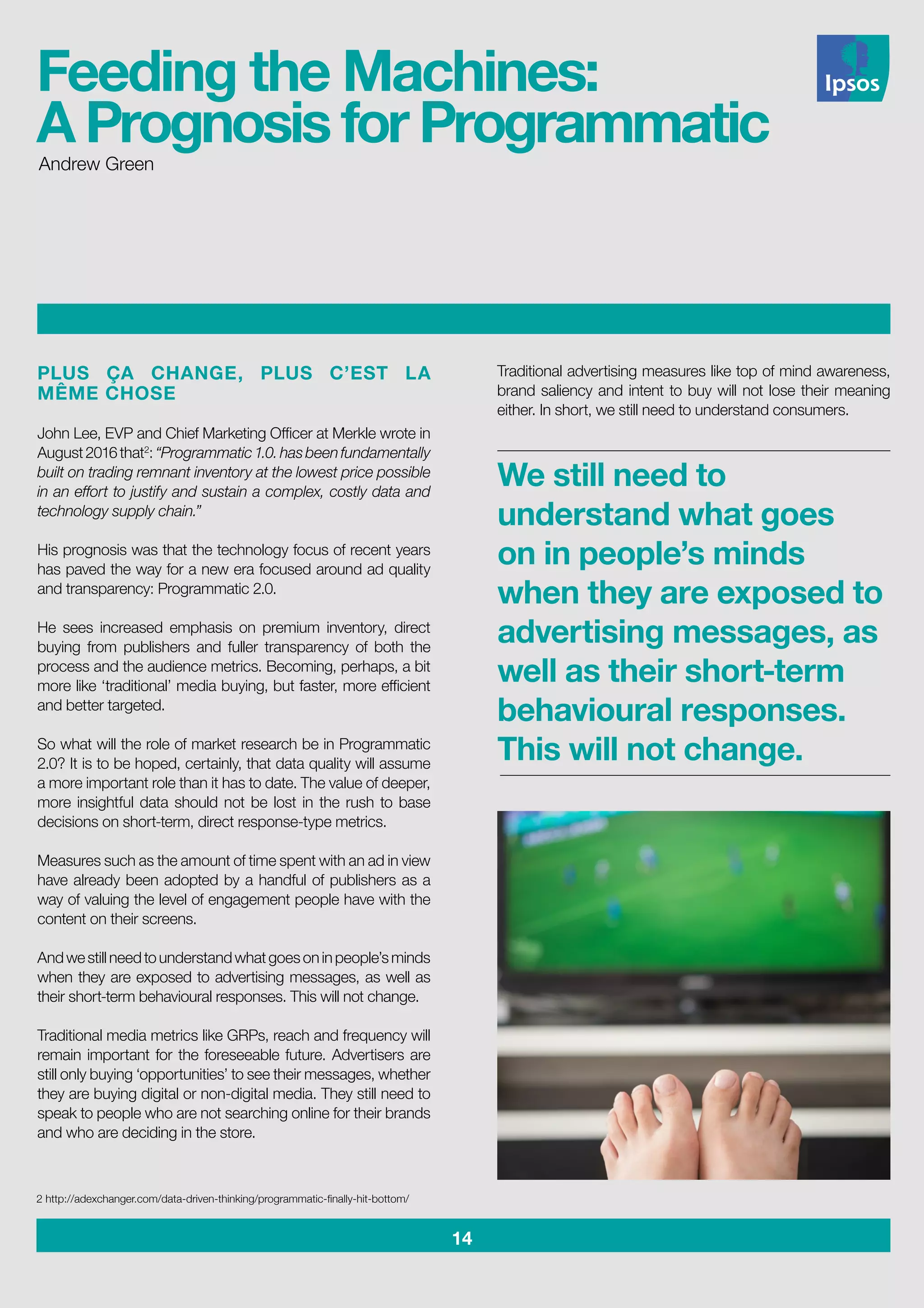 14
PLUS ÇA CHANGE, PLUS C’EST LA
MÊME CHOSE
John Lee, EVP and Chief Marketing Officer at Merkle wrote in
August2016that2
:“Programmatic1.0.hasbeenfundamentally
built on trading remnant inventory at the lowest price possible
in an effort to justify and sustain a complex, costly data and
technology supply chain.”
His prognosis was that the technology focus of recent years
has paved the way for a new era focused around ad quality
and transparency: Programmatic 2.0.
He sees increased emphasis on premium inventory, direct
buying from publishers and fuller transparency of both the
process and the audience metrics. Becoming, perhaps, a bit
more like ‘traditional’ media buying, but faster, more efficient
and better targeted.
So what will the role of market research be in Programmatic
2.0? It is to be hoped, certainly, that data quality will assume
a more important role than it has to date. The value of deeper,
more insightful data should not be lost in the rush to base
decisions on short-term, direct response-type metrics.
Measures such as the amount of time spent with an ad in view
have already been adopted by a handful of publishers as a
way of valuing the level of engagement people have with the
content on their screens.
Andwestillneedtounderstandwhatgoesoninpeople’sminds
when they are exposed to advertising messages, as well as
their short-term behavioural responses. This will not change.
Traditional media metrics like GRPs, reach and frequency will
remain important for the foreseeable future. Advertisers are
still only buying ‘opportunities’ to see their messages, whether
they are buying digital or non-digital media. They still need to
speak to people who are not searching online for their brands
and who are deciding in the store.
Traditional advertising measures like top of mind awareness,
brand saliency and intent to buy will not lose their meaning
either. In short, we still need to understand consumers.
2 http://adexchanger.com/data-driven-thinking/programmatic-finally-hit-bottom/
We still need to
understand what goes
on in people’s minds
when they are exposed to
advertising messages, as
well as their short-term
behavioural responses.
This will not change.
Andrew Green
Feeding the Machines:
A Prognosis for Programmatic
 