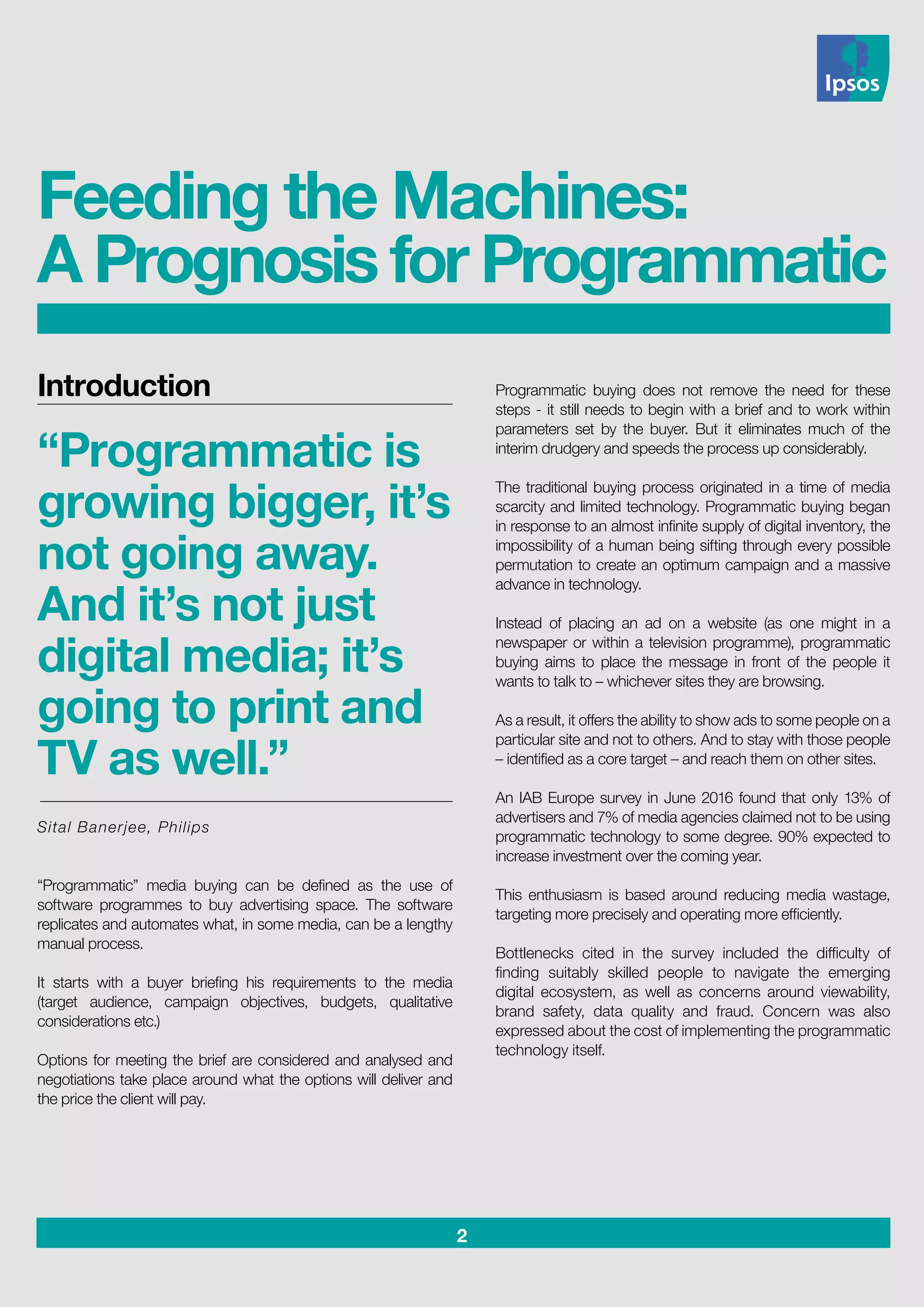 2
Introduction
“Programmatic is
growing bigger, it’s
not going away.
And it’s not just
digital media; it’s
going to print and
TV as well.”
Sital Banerjee, Philips
“Programmatic” media buying can be defined as the use of
software programmes to buy advertising space. The software
replicates and automates what, in some media, can be a lengthy
manual process.
It starts with a buyer briefing his requirements to the media
(target audience, campaign objectives, budgets, qualitative
considerations etc.)
Options for meeting the brief are considered and analysed and
negotiations take place around what the options will deliver and
the price the client will pay.
Programmatic buying does not remove the need for these
steps - it still needs to begin with a brief and to work within
parameters set by the buyer. But it eliminates much of the
interim drudgery and speeds the process up considerably.
The traditional buying process originated in a time of media
scarcity and limited technology. Programmatic buying began
in response to an almost infinite supply of digital inventory, the
impossibility of a human being sifting through every possible
permutation to create an optimum campaign and a massive
advance in technology.
Instead of placing an ad on a website (as one might in a
newspaper or within a television programme), programmatic
buying aims to place the message in front of the people it
wants to talk to – whichever sites they are browsing.
As a result, it offers the ability to show ads to some people on a
particular site and not to others. And to stay with those people
– identified as a core target – and reach them on other sites.
An IAB Europe survey in June 2016 found that only 13% of
advertisers and 7% of media agencies claimed not to be using
programmatic technology to some degree. 90% expected to
increase investment over the coming year.
This enthusiasm is based around reducing media wastage,
targeting more precisely and operating more efficiently.
Bottlenecks cited in the survey included the difficulty of
finding suitably skilled people to navigate the emerging
digital ecosystem, as well as concerns around viewability,
brand safety, data quality and fraud. Concern was also
expressed about the cost of implementing the programmatic
technology itself.
Feeding the Machines:
A Prognosis for Programmatic
 