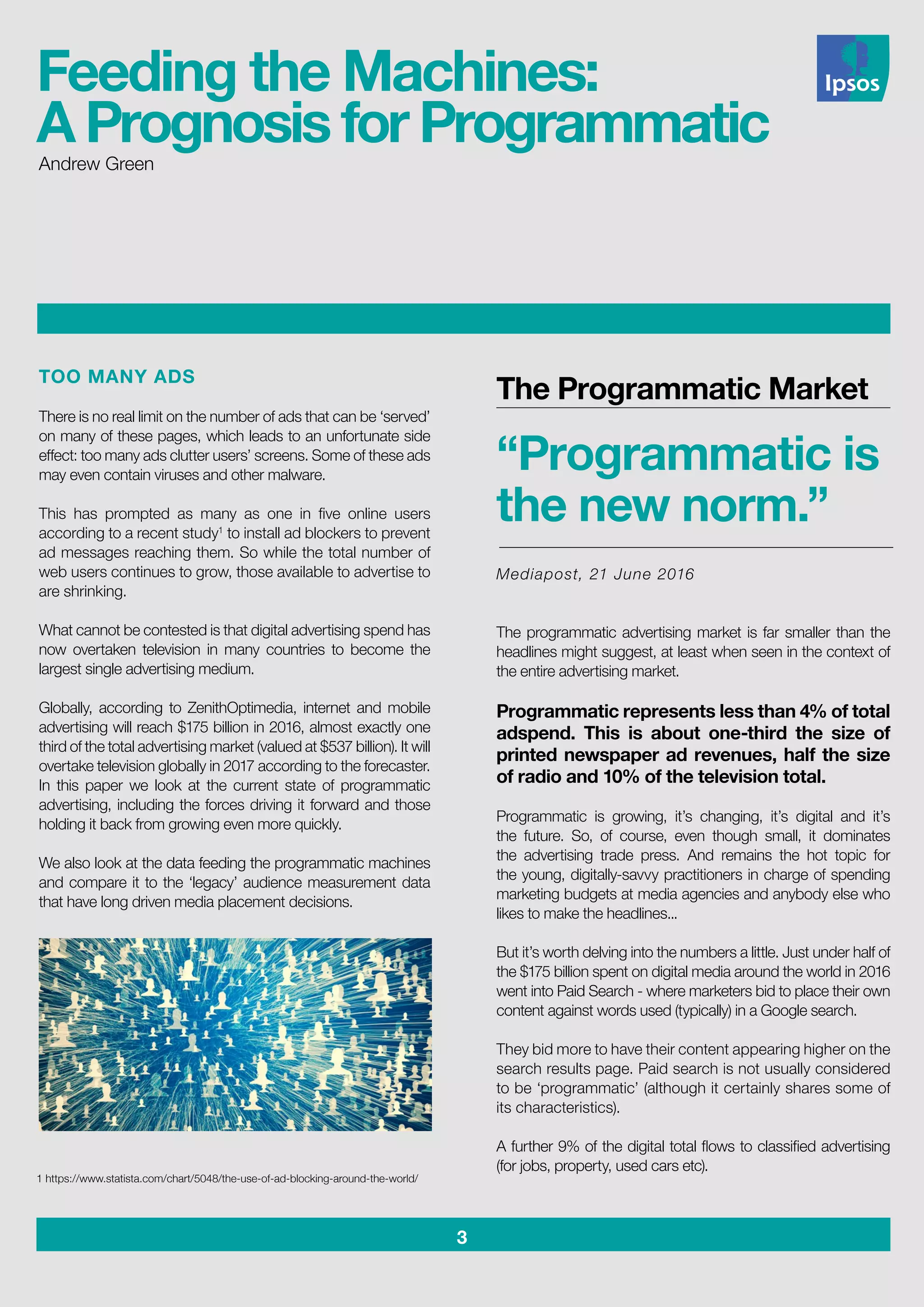 3
Feeding the Machines:
A Prognosis for ProgrammaticAndrew Green
TOO MANY ADS
There is no real limit on the number of ads that can be ‘served’
on many of these pages, which leads to an unfortunate side
effect: too many ads clutter users’ screens. Some of these ads
may even contain viruses and other malware.
This has prompted as many as one in five online users
according to a recent study1
to install ad blockers to prevent
ad messages reaching them. So while the total number of
web users continues to grow, those available to advertise to
are shrinking.
What cannot be contested is that digital advertising spend has
now overtaken television in many countries to become the
largest single advertising medium.
Globally, according to ZenithOptimedia, internet and mobile
advertising will reach $175 billion in 2016, almost exactly one
third of the total advertising market (valued at $537 billion). It will
overtake television globally in 2017 according to the forecaster.
In this paper we look at the current state of programmatic
advertising, including the forces driving it forward and those
holding it back from growing even more quickly.
We also look at the data feeding the programmatic machines
and compare it to the ‘legacy’ audience measurement data
that have long driven media placement decisions.
The Programmatic Market
“Programmatic is
the new norm.”
Mediapost, 21 June 2016
The programmatic advertising market is far smaller than the
headlines might suggest, at least when seen in the context of
the entire advertising market.
Programmatic represents less than 4% of total
adspend. This is about one-third the size of
printed newspaper ad revenues, half the size
of radio and 10% of the television total.
Programmatic is growing, it’s changing, it’s digital and it’s
the future. So, of course, even though small, it dominates
the advertising trade press. And remains the hot topic for
the young, digitally-savvy practitioners in charge of spending
marketing budgets at media agencies and anybody else who
likes to make the headlines...
But it’s worth delving into the numbers a little. Just under half of
the $175 billion spent on digital media around the world in 2016
went into Paid Search - where marketers bid to place their own
content against words used (typically) in a Google search.
They bid more to have their content appearing higher on the
search results page. Paid search is not usually considered
to be ‘programmatic’ (although it certainly shares some of
its characteristics).
A further 9% of the digital total flows to classified advertising
(for jobs, property, used cars etc).
1 https://www.statista.com/chart/5048/the-use-of-ad-blocking-around-the-world/
 