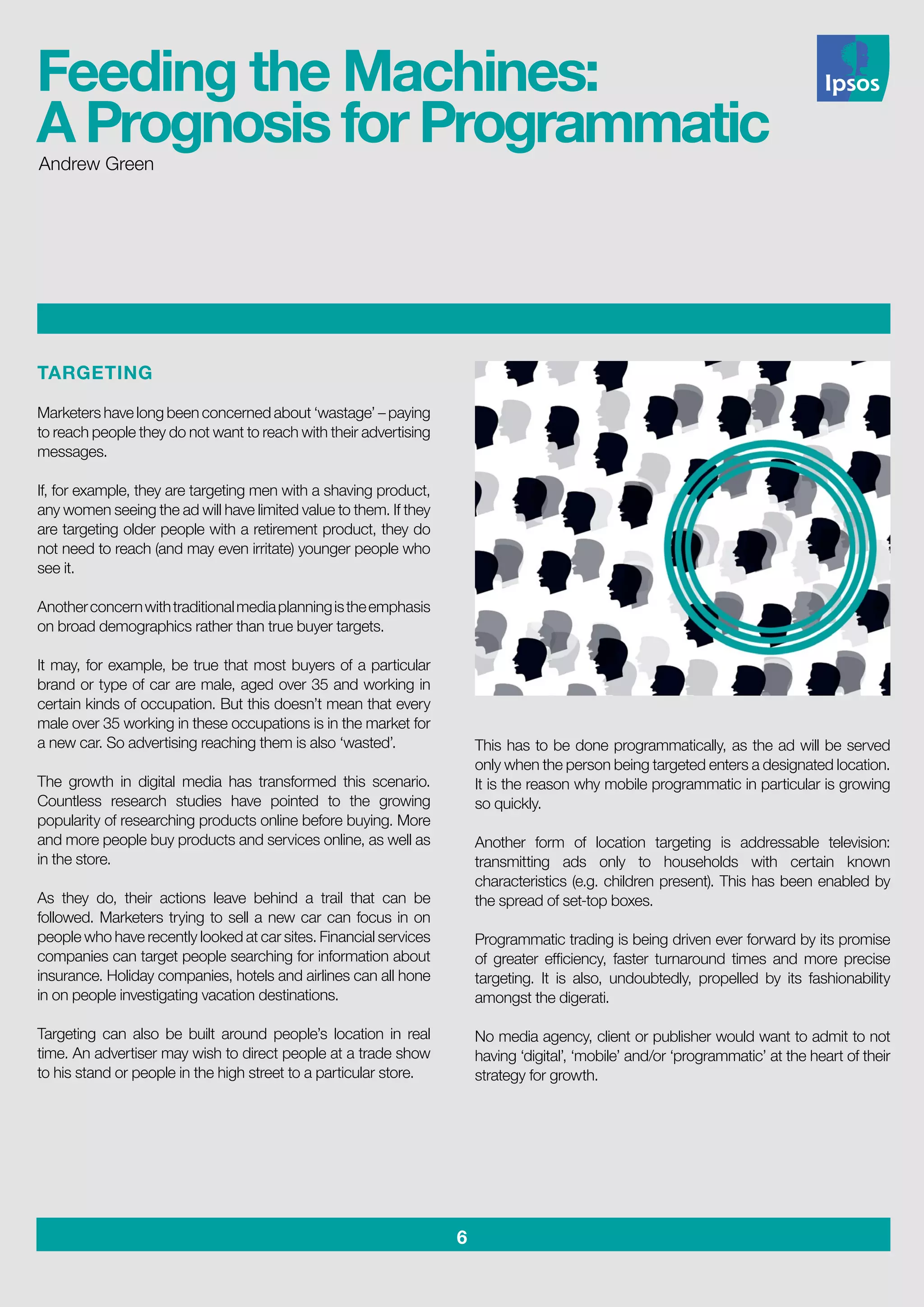 6
TARGETING
Marketers have long been concerned about ‘wastage’ – paying
to reach people they do not want to reach with their advertising
messages.
If, for example, they are targeting men with a shaving product,
any women seeing the ad will have limited value to them. If they
are targeting older people with a retirement product, they do
not need to reach (and may even irritate) younger people who
see it.
Anotherconcernwithtraditionalmediaplanningistheemphasis
on broad demographics rather than true buyer targets.
It may, for example, be true that most buyers of a particular
brand or type of car are male, aged over 35 and working in
certain kinds of occupation. But this doesn’t mean that every
male over 35 working in these occupations is in the market for
a new car. So advertising reaching them is also ‘wasted’.
The growth in digital media has transformed this scenario.
Countless research studies have pointed to the growing
popularity of researching products online before buying. More
and more people buy products and services online, as well as
in the store.
As they do, their actions leave behind a trail that can be
followed. Marketers trying to sell a new car can focus in on
people who have recently looked at car sites. Financial services
companies can target people searching for information about
insurance. Holiday companies, hotels and airlines can all hone
in on people investigating vacation destinations.
Targeting can also be built around people’s location in real
time. An advertiser may wish to direct people at a trade show
to his stand or people in the high street to a particular store.
This has to be done programmatically, as the ad will be served
only when the person being targeted enters a designated location.
It is the reason why mobile programmatic in particular is growing
so quickly.
Another form of location targeting is addressable television:
transmitting ads only to households with certain known
characteristics (e.g. children present). This has been enabled by
the spread of set-top boxes.
Programmatic trading is being driven ever forward by its promise
of greater efficiency, faster turnaround times and more precise
targeting. It is also, undoubtedly, propelled by its fashionability
amongst the digerati.
No media agency, client or publisher would want to admit to not
having ‘digital’, ‘mobile’ and/or ‘programmatic’ at the heart of their
strategy for growth.
Andrew Green
Feeding the Machines:
A Prognosis for Programmatic
 