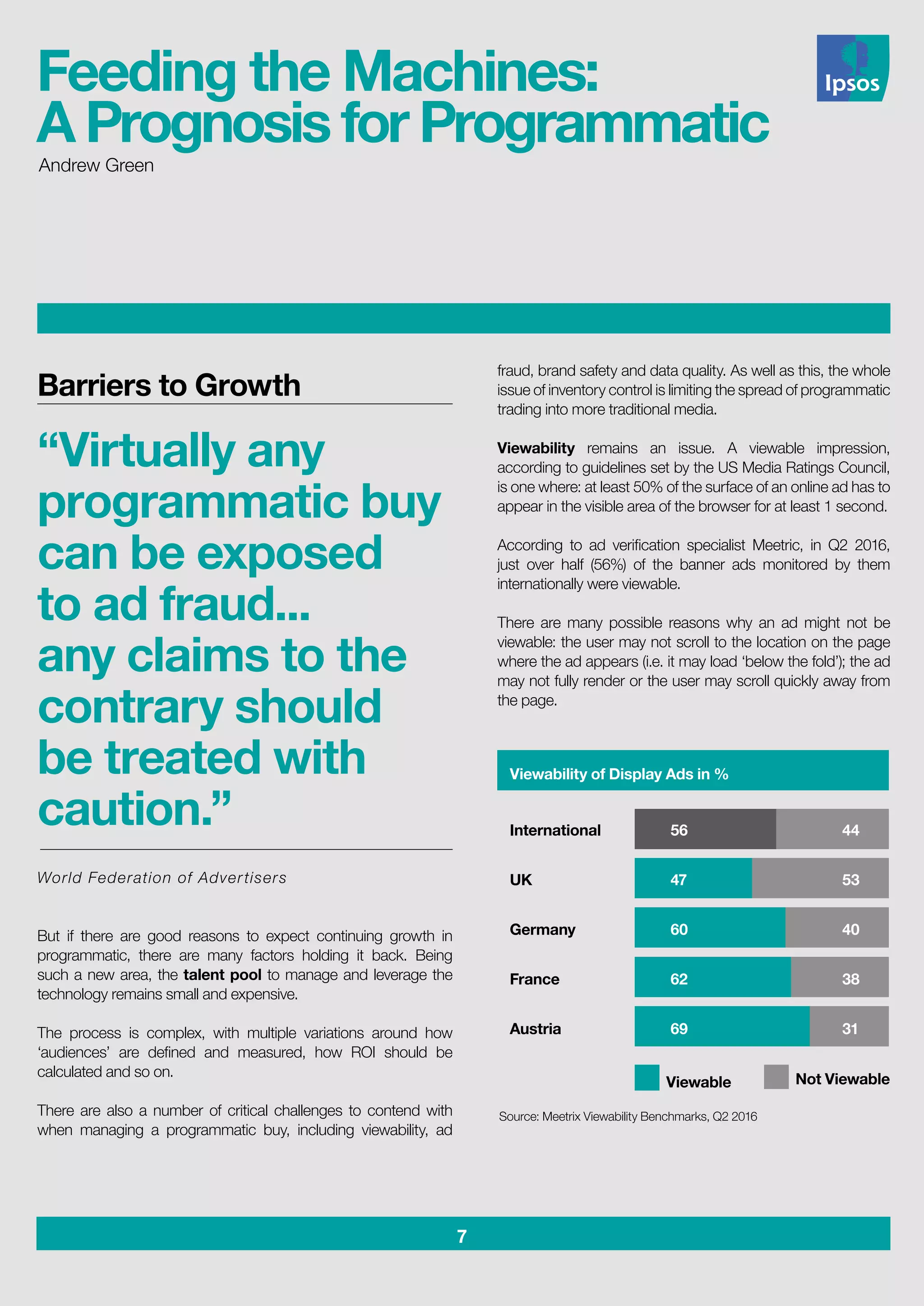 7
Andrew Green
fraud, brand safety and data quality. As well as this, the whole
issue of inventory control is limiting the spread of programmatic
trading into more traditional media.
Viewability remains an issue. A viewable impression,
according to guidelines set by the US Media Ratings Council,
is one where: at least 50% of the surface of an online ad has to
appear in the visible area of the browser for at least 1 second.
According to ad verification specialist Meetric, in Q2 2016,
just over half (56%) of the banner ads monitored by them
internationally were viewable.
There are many possible reasons why an ad might not be
viewable: the user may not scroll to the location on the page
where the ad appears (i.e. it may load ‘below the fold’); the ad
may not fully render or the user may scroll quickly away from
the page.
Feeding the Machines:
A Prognosis for Programmatic
Barriers to Growth
“Virtually any
programmatic buy
can be exposed
to ad fraud...
any claims to the
contrary should
be treated with
caution.”
World Federation of Advertisers
But if there are good reasons to expect continuing growth in
programmatic, there are many factors holding it back. Being
such a new area, the talent pool to manage and leverage the
technology remains small and expensive.
The process is complex, with multiple variations around how
‘audiences’ are defined and measured, how ROI should be
calculated and so on.
There are also a number of critical challenges to contend with
when managing a programmatic buy, including viewability, ad
Viewability of Display Ads in %
International
UK
Germany
France
Austria
56
47
60
62
69
44
53
40
38
31
Viewable Not Viewable
Source: Meetrix Viewability Benchmarks, Q2 2016
 
