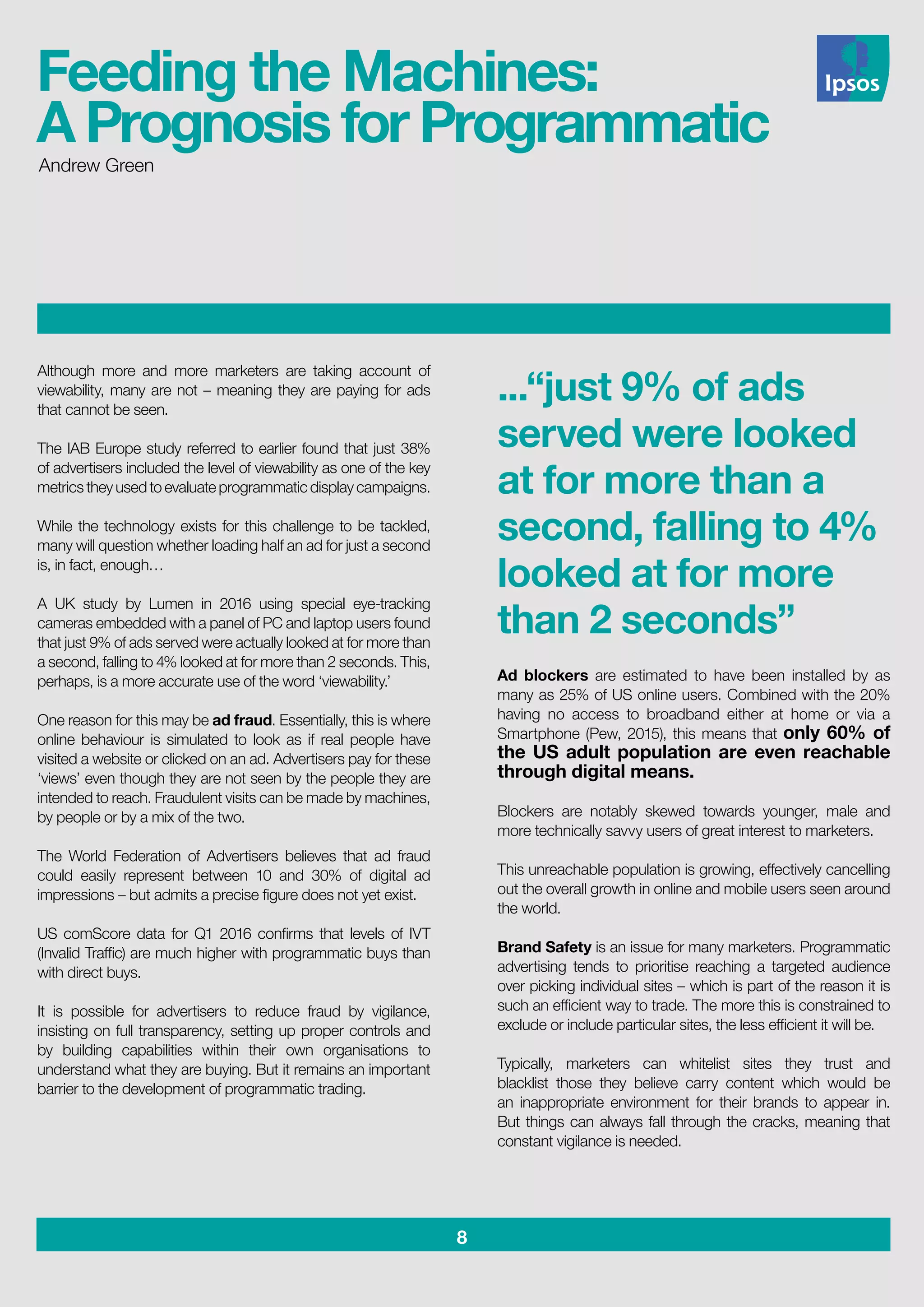8
Andrew Green
Although more and more marketers are taking account of
viewability, many are not – meaning they are paying for ads
that cannot be seen.
The IAB Europe study referred to earlier found that just 38%
of advertisers included the level of viewability as one of the key
metrics they used to evaluate programmatic display campaigns.
While the technology exists for this challenge to be tackled,
many will question whether loading half an ad for just a second
is, in fact, enough…
A UK study by Lumen in 2016 using special eye-tracking
cameras embedded with a panel of PC and laptop users found
that just 9% of ads served were actually looked at for more than
a second, falling to 4% looked at for more than 2 seconds. This,
perhaps, is a more accurate use of the word ‘viewability.’
One reason for this may be ad fraud. Essentially, this is where
online behaviour is simulated to look as if real people have
visited a website or clicked on an ad. Advertisers pay for these
‘views’ even though they are not seen by the people they are
intended to reach. Fraudulent visits can be made by machines,
by people or by a mix of the two.
The World Federation of Advertisers believes that ad fraud
could easily represent between 10 and 30% of digital ad
impressions – but admits a precise figure does not yet exist.
US comScore data for Q1 2016 confirms that levels of IVT
(Invalid Traffic) are much higher with programmatic buys than
with direct buys.
It is possible for advertisers to reduce fraud by vigilance,
insisting on full transparency, setting up proper controls and
by building capabilities within their own organisations to
understand what they are buying. But it remains an important
barrier to the development of programmatic trading.
...“just 9% of ads
served were looked
at for more than a
second, falling to 4%
looked at for more
than 2 seconds”
Ad blockers are estimated to have been installed by as
many as 25% of US online users. Combined with the 20%
having no access to broadband either at home or via a
Smartphone (Pew, 2015), this means that only 60% of
the US adult population are even reachable
through digital means.
Blockers are notably skewed towards younger, male and
more technically savvy users of great interest to marketers.
This unreachable population is growing, effectively cancelling
out the overall growth in online and mobile users seen around
the world.
Brand Safety is an issue for many marketers. Programmatic
advertising tends to prioritise reaching a targeted audience
over picking individual sites – which is part of the reason it is
such an efficient way to trade. The more this is constrained to
exclude or include particular sites, the less efficient it will be.
Typically, marketers can whitelist sites they trust and
blacklist those they believe carry content which would be
an inappropriate environment for their brands to appear in.
But things can always fall through the cracks, meaning that
constant vigilance is needed.
Feeding the Machines:
A Prognosis for Programmatic
 