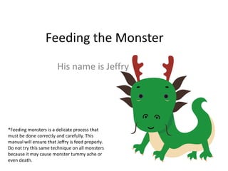 Feeding the Monster His name is Jeffry *Feeding monsters is a delicate process that must be done correctly and carefully. This manual will ensure that Jeffry is feed properly. Do not try this same technique on all monsters because it may cause monster tummy ache or even death. 