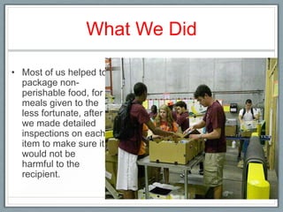 What We Did

• Most of us helped to
  package non-
  perishable food, for
  meals given to the
  less fortunate, after
  we made detailed
  inspections on each
  item to make sure it
  would not be
  harmful to the
  recipient.
 
