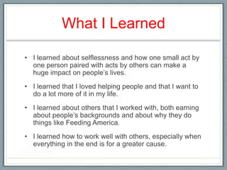 What I Learned

• I learned about selflessness and how one small act by
  one person paired with acts by others can make a
  huge impact on people’s lives.
• I learned that I loved helping people and that I want to
  do a lot more of it in my life.
• I learned about others that I worked with, both earning
  about people’s backgrounds and about why they do
  things like Feeding America.
• I learned how to work well with others, especially when
  everything in the end is for a greater cause.
 