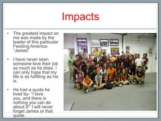 Impacts
• The greatest impact on
  me was made by the
  leader of this particular
  Feeding America-
  “James”
• I have never seen
  someone love their job
  as much as he does. I
  can only hope that my
  life is as fulfilling as his
  is.
• He had a quote he
  lived by- “I love
  you, and there is
  nothing you can do
  about it!” I will never
  forget James or that
  quote.
 