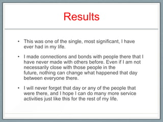 Results

• This was one of the single, most significant, I have
  ever had in my life.
• I made connections and bonds with people there that I
  have never made with others before. Even if I am not
  necessarily close with those people in the
  future, nothing can change what happened that day
  between everyone there.
• I will never forget that day or any of the people that
  were there, and I hope I can do many more service
  activities just like this for the rest of my life.
 