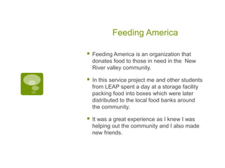 Feeding America

   Feeding America is an organization that
    donates food to those in need in the New
    River valley community.

   In this service project me and other students
    from LEAP spent a day at a storage facility
    packing food into boxes which were later
    distributed to the local food banks around
    the community.

   It was a great experience as I knew I was
    helping out the community and I also made
    new friends.
 