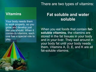 Vitamins There are two types of vitamins: Fat soluble and water soluble When you eat foods that contain  fat-soluble vitamins , the vitamins are stored in the fat tissues in your body and in your liver. They wait around in your body fat until your body needs them. Vitamins A, D, E, and K are all fat-soluble vitamins. Your body needs them to work properly, so you grow and develop just like you should. When it comes to vitamins, each one has a special role to play.  