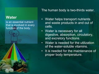 Water The human body is two-thirds water.  Water helps transport nutrients and waste products in and out of cells. Water is necessary for all digestive, absorption, circulatory, and excretory functions. Water is needed for the utilization of the water-soluble vitamins. It is needed for the maintenance of proper body temperature. is an essential nutrient that is involved in every function of the body. 