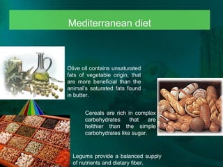 Mediterranean diet Olive oil contains unsaturated fats of vegetable origin, that are more beneficial than the animal’s saturated fats found in butter.  Cereals are rich in c omplex carbohydrates that are helthier than the simple carbohydrates like sugar.  Legums provide a balanced supply of nutrients and dietary fiber. 