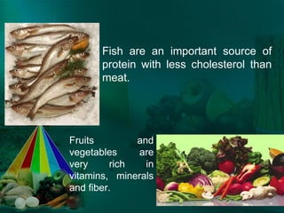 Fish are an important source of protein with less cholesterol than meat. Fruits and vegetables are very rich in vitamins, minerals and fiber. 
