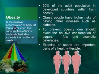 Obesity 20% of the adult population in developed countries suffer from obesity.  Obese people have higher risks of having other illnesses such as diabetes.  To prevent obesity one should avoid the abusive consumption of sugars,  fats and alcoholic beverages. Exercise or sports are important parts of a healthy lifestyle.  Is the exesive accumulation of body fat that ocurrs when the consumption of lipids and carbohydrates exceeds the nutritional needs.  