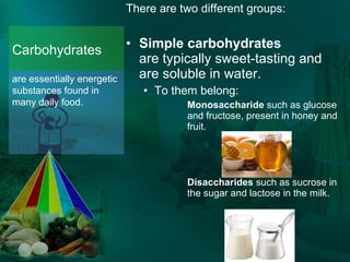 There are two different groups: Simple carbohydrates  are typically sweet-tasting and are soluble in water. To them belong: Monosaccharide  such as glucose and fructose, present in honey and fruit. Disaccharides  such as sucrose in the sugar and lactose in the milk.  Carbohydrates  are essentially energetic substances found in many daily food.   