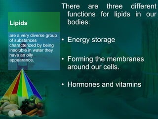 Lipids There are three different functions for lipids in our bodies: Energy storage Forming the membranes around our cells. Hormones and vitamins are a very diverse group of substances characterized by being insoluble in water they have an oily appearance. 