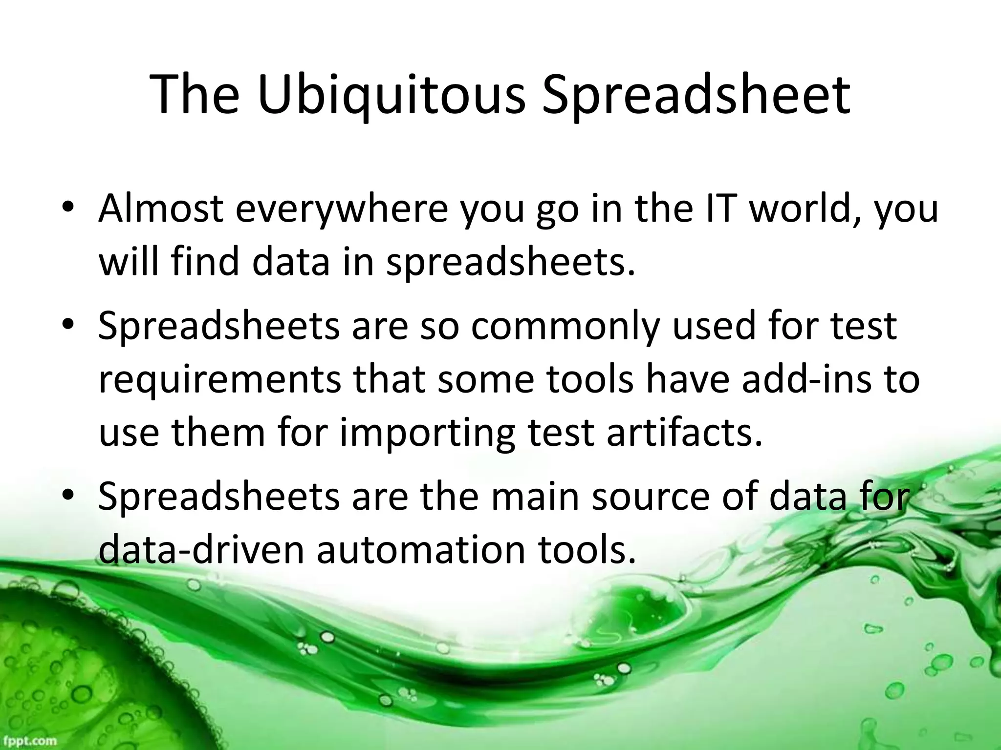 The Ubiquitous Spreadsheet
• Almost everywhere you go in the IT world, you
will find data in spreadsheets.
• Spreadsheets are so commonly used for test
requirements that some tools have add-ins to
use them for importing test artifacts.
• Spreadsheets are the main source of data for
data-driven automation tools.
 