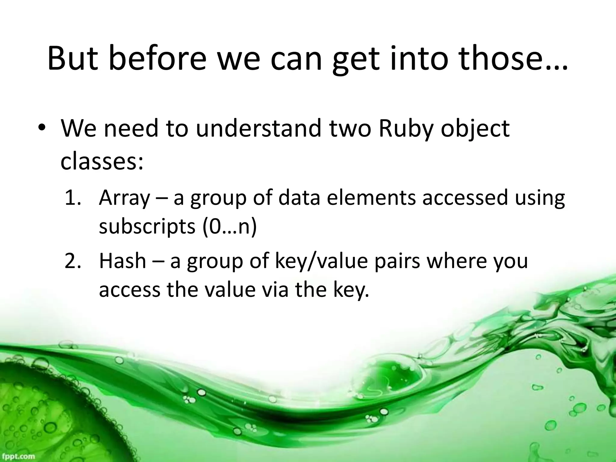 But before we can get into those…
• We need to understand two Ruby object
classes:
1. Array – a group of data elements accessed using
subscripts (0…n)
2. Hash – a group of key/value pairs where you
access the value via the key.
 