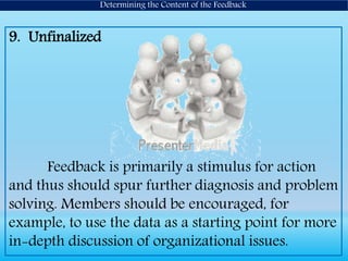 9. Unfinalized
Feedback is primarily a stimulus for action
and thus should spur further diagnosis and problem
solving. Members should be encouraged, for
example, to use the data as a starting point for more
in-depth discussion of organizational issues.
Determining the Content of the Feedback
 