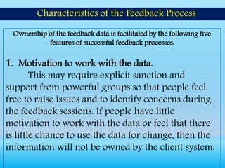 Ownership of the feedback data is facilitated by the following five
features of successful feedback processes:
1. Motivation to work with the data.
This may require explicit sanction and
support from powerful groups so that people feel
free to raise issues and to identify concerns during
the feedback sessions. If people have little
motivation to work with the data or feel that there
is little chance to use the data for change, then the
information will not be owned by the client system.
Characteristics of the Feedback Process
 