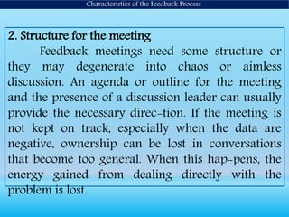 2. Structure for the meeting
Feedback meetings need some structure or
they may degenerate into chaos or aimless
discussion. An agenda or outline for the meeting
and the presence of a discussion leader can usually
provide the necessary direc-tion. If the meeting is
not kept on track, especially when the data are
negative, ownership can be lost in conversations
that become too general. When this hap-pens, the
energy gained from dealing directly with the
problem is lost.
Characteristics of the Feedback Process
 
