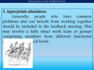 3. Appropriate attendance
Generally, people who have common
problems and can benefit from working together
should be included in the feedback meeting. This
may involve a fully intact work team or groups
comprising members from different functional
areas or hierarchical levels.
Characteristics of the Feedback Process
 