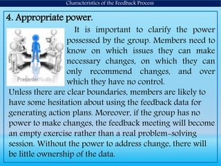4. Appropriate power.
It is important to clarify the power
possessed by the group. Members need to
know on which issues they can make
necessary changes, on which they can
only recommend changes, and over
which they have no control.
Unless there are clear boundaries, members are likely to
have some hesitation about using the feedback data for
generating action plans. Moreover, if the group has no
power to make changes, the feedback meeting will become
an empty exercise rather than a real problem-solving
session. Without the power to address change, there will
be little ownership of the data.
Characteristics of the Feedback Process
 
