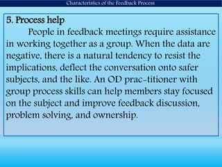 5. Process help
People in feedback meetings require assistance
in working together as a group. When the data are
negative, there is a natural tendency to resist the
implications, deflect the conversation onto safer
subjects, and the like. An OD prac-titioner with
group process skills can help members stay focused
on the subject and improve feedback discussion,
problem solving, and ownership.
Characteristics of the Feedback Process
 