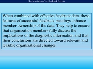 When combined with effective feedback data, these
features of successful feedback meetings enhance
member ownership of the data. They help to ensure
that organization members fully discuss the
implications of the diagnostic information and that
their conclusions are directed toward relevant and
feasible organizational changes.
Characteristics of the Feedback Process
 