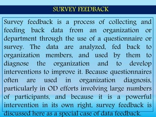 Survey feedback is a process of collecting and
feeding back data from an organization or
department through the use of a questionnaire or
survey. The data are analyzed, fed back to
organization members, and used by them to
diagnose the organization and to develop
interventions to improve it. Because questionnaires
often are used in organization diagnosis,
particularly in OD efforts involving large numbers
of participants, and because it is a powerful
intervention in its own right, survey feedback is
discussed here as a special case of data feedback.
SURVEY FEEDBACK
 