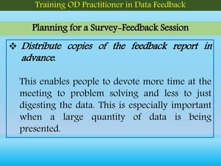 Planning for a Survey-Feedback Session
Training OD Practitioner in Data Feedback
 Distribute copies of the feedback report in
advance.
This enables people to devote more time at the
meeting to problem solving and less to just
digesting the data. This is especially important
when a large quantity of data is being
presented.
 
