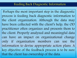 Perhaps the most important step in the diagnostic
process is feeding back diagnostic information to
the client organization. Although the data may
have been collected with the client’s help, the OD
practitioner often organizes and presents them to
the client. Properly analyzed and meaningful data
can have an impact on organizational change
only if organization members can use the
information to devise appropriate action plans. A
key objective of the feedback process is to be sure
that the client has ownership of the data.
Feeding Back Diagnostic Information
 