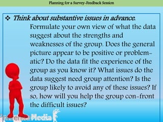  Think about substantive issues in advance.
Formulate your own view of what the data
suggest about the strengths and
weaknesses of the group. Does the general
picture appear to be positive or problem-
atic? Do the data fit the experience of the
group as you know it? What issues do the
data suggest need group attention? Is the
group likely to avoid any of these issues? If
so, how will you help the group con-front
the difficult issues?
Planning for a Survey-Feedback Session
 