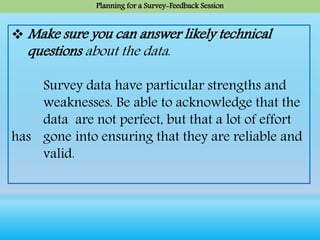  Make sure you can answer likely technical
questions about the data.
Survey data have particular strengths and
weaknesses. Be able to acknowledge that the
data are not perfect, but that a lot of effort
has gone into ensuring that they are reliable and
valid.
Planning for a Survey-Feedback Session
 
