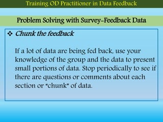 Problem Solving with Survey-Feedback Data
Training OD Practitioner in Data Feedback
 Chunk the feedback
If a lot of data are being fed back, use your
knowledge of the group and the data to present
small portions of data. Stop periodically to see if
there are questions or comments about each
section or “chunk” of data.
 