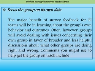 Problem Solving with Survey-Feedback Data
 Focus the group on its own data.
The major benefit of survey feedback for EI
teams will be in learning about the group’s own
behavior and outcomes. Often, however, groups
will avoid dealing with issues concerning their
own group in favor of broader and less helpful
discussions about what other groups are doing
right and wrong. Comments you might use to
help get the group on track include
 