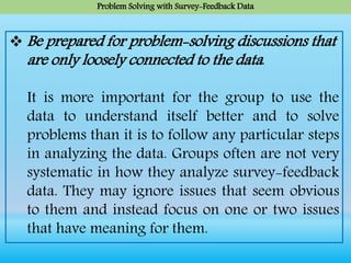 Problem Solving with Survey-Feedback Data
 Be prepared for problem-solving discussions that
are only loosely connected to the data.
It is more important for the group to use the
data to understand itself better and to solve
problems than it is to follow any particular steps
in analyzing the data. Groups often are not very
systematic in how they analyze survey-feedback
data. They may ignore issues that seem obvious
to them and instead focus on one or two issues
that have meaning for them.
 