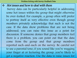 Problem Solving with Survey-Feedback Data
 Hot issues and how to deal with them.
Survey data can be particularly helpful in addressing
some hot issues within the group that might otherwise
be over-looked. For example, a group often will prefer
to portray itself as very effective even though group
members privately acknowledge that such is not the
case. If the data show problems that are not being
addressed, you can raise this issue as a point for
discussion. If someone denies that group members feel
there is a problem, you can point out that the data
come from the group and that group members
reported such-and-such on the survey. Be careful not
to use a parental tone; if you sound like you’re wagging
your finger at or lecturing the group, you’re likely to
get a negative reaction. Use the data to raise issues for
 