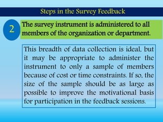 This breadth of data collection is ideal, but
it may be appropriate to administer the
instrument to only a sample of members
because of cost or time constraints. If so, the
size of the sample should be as large as
possible to improve the motivational basis
for participation in the feedback sessions.
Steps in the Survey Feedback
2 The survey instrument is administered to all
members of the organization or department.
 